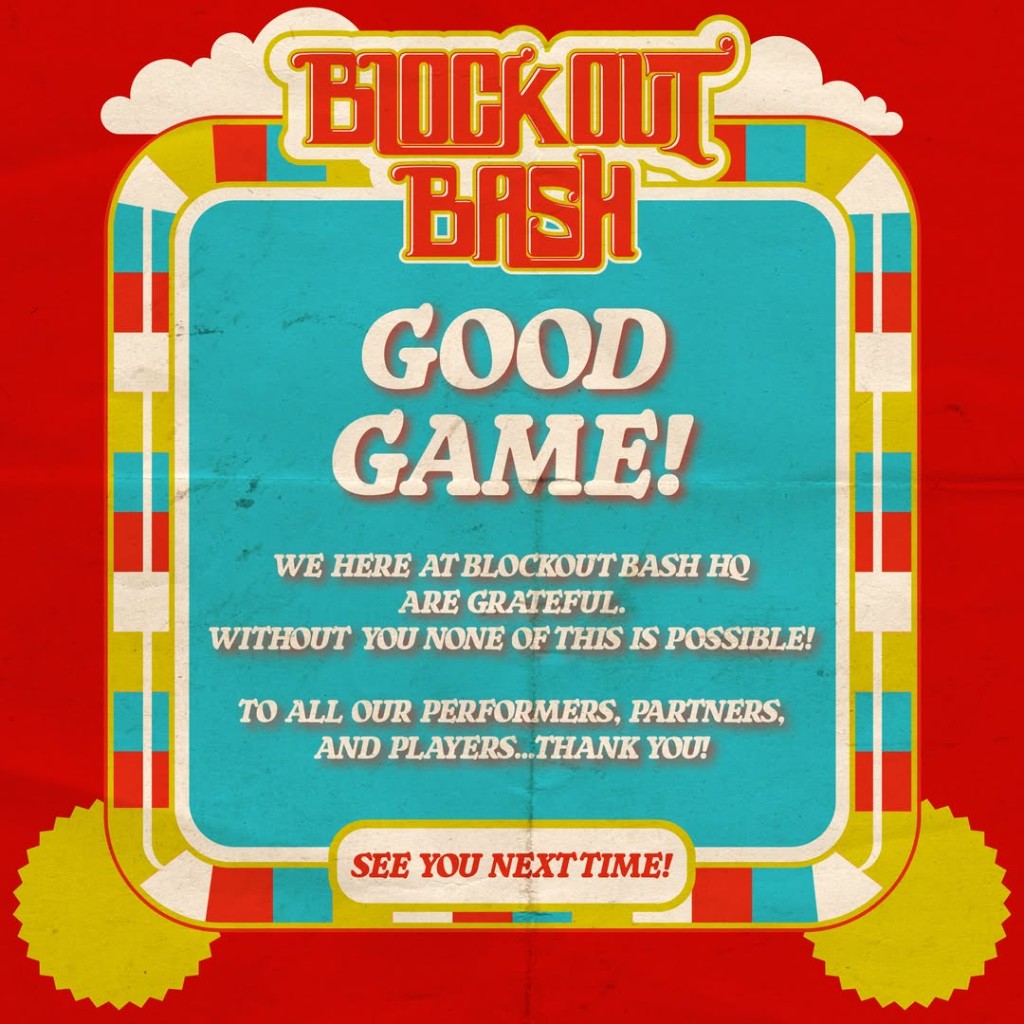 Blockout Bash. Good Game! We here at Blockout Bash HQ are grateful. Without you none of this is possible! To all our performers, partners, and players, thank you! See you next time!